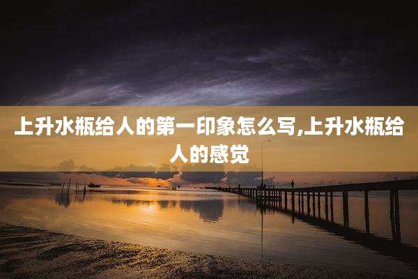 上升水瓶给人的第一印象怎么写,上升水瓶给人的感觉