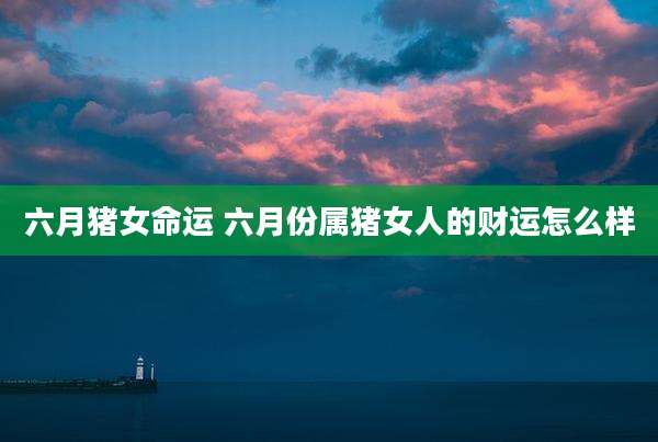 六月猪女命运 六月份属猪女人的财运怎么样