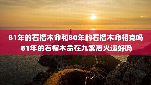 81年的石榴木命和80年的石榴木命相克吗 81年的石榴木命在九紫离火运好吗