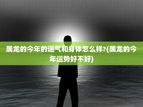 属龙的今年的运气和身体怎么样?(属龙的今年运势好不好)