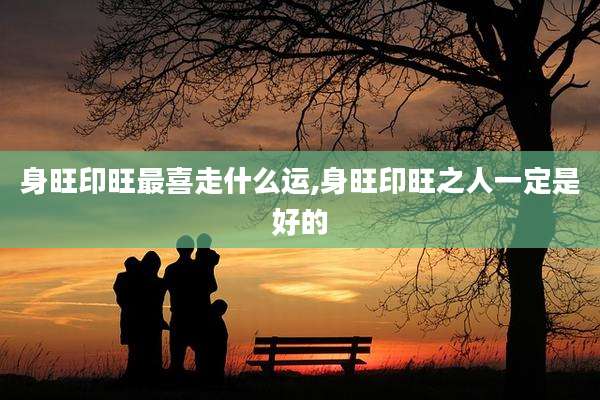 身旺印旺最喜走什么运,身旺印旺之人一定是好的