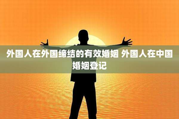 外国人在外国缔结的有效婚姻 外国人在中国婚姻登记
