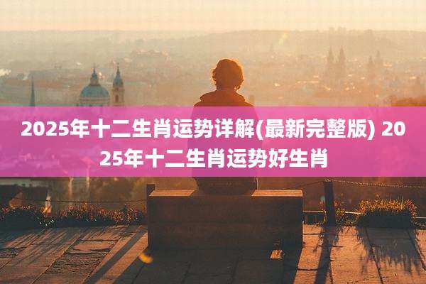 2025年十二生肖运势详解(最新完整版) 2025年十二生肖运势好生肖