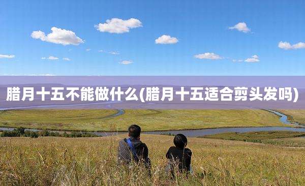 腊月十五不能做什么(腊月十五适合剪头发吗)