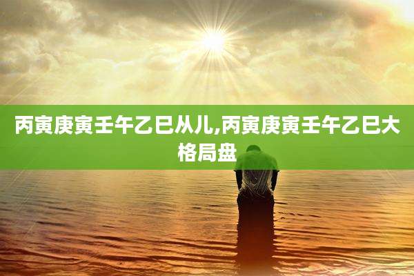 丙寅庚寅壬午乙巳从儿,丙寅庚寅壬午乙巳大格局盘