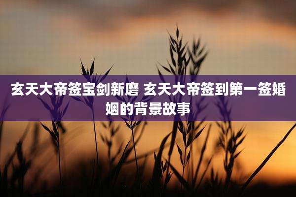 玄天大帝签宝剑新磨 玄天大帝签到第一签婚姻的背景故事