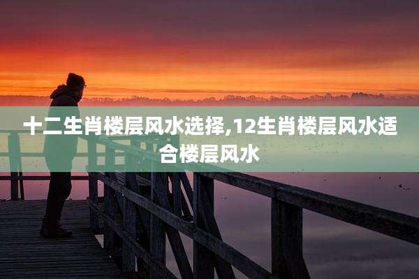 十二生肖楼层风水选择,12生肖楼层风水适合楼层风水