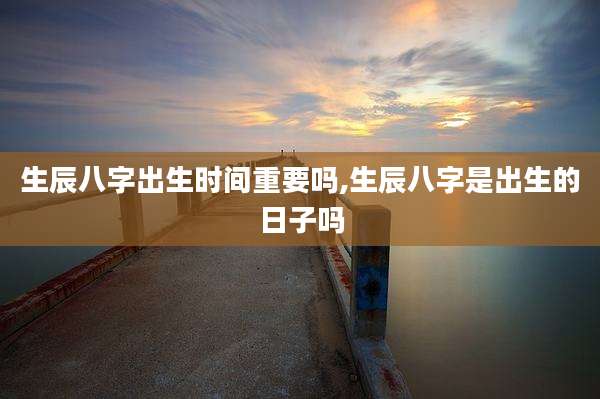生辰八字出生时间重要吗,生辰八字是出生的日子吗