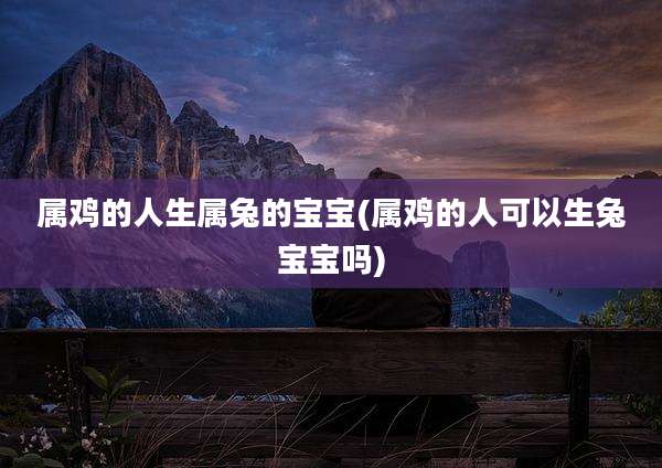 属鸡的人生属兔的宝宝(属鸡的人可以生兔宝宝吗)