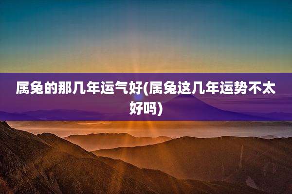 属兔的那几年运气好(属兔这几年运势不太好吗)