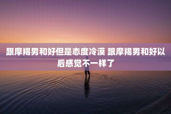 跟摩羯男和好但是态度冷漠 跟摩羯男和好以后感觉不一样了