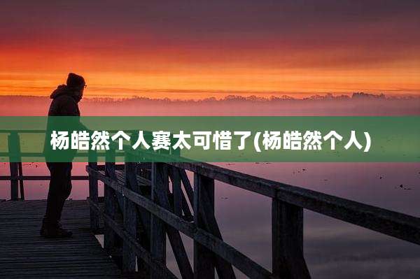 杨皓然个人赛太可惜了(杨皓然个人)