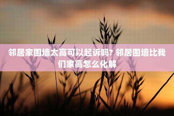 邻居家围墙太高可以起诉吗? 邻居围墙比我们家高怎么化解