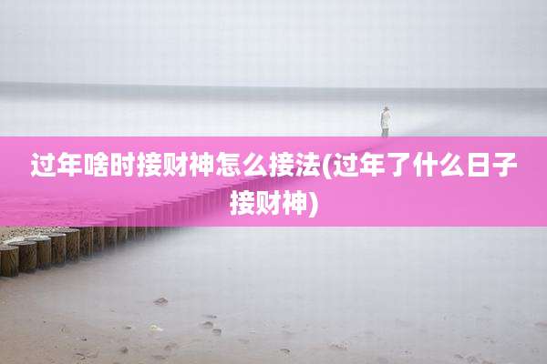 过年啥时接财神怎么接法(过年了什么日子接财神)