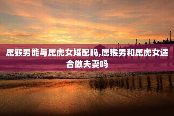 属猴男能与属虎女婚配吗,属猴男和属虎女适合做夫妻吗