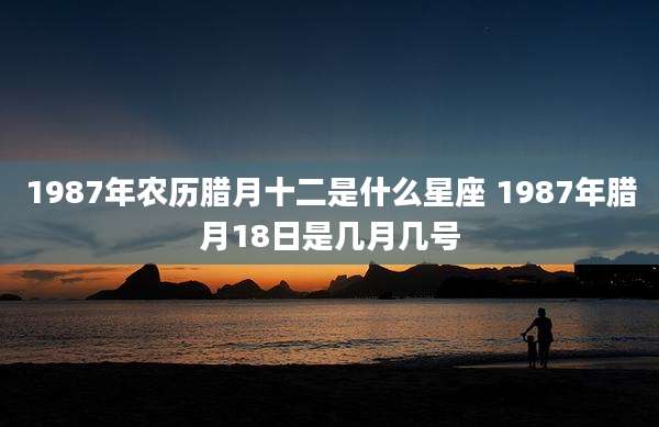 1987年农历腊月十二是什么星座 1987年腊月18日是几月几号