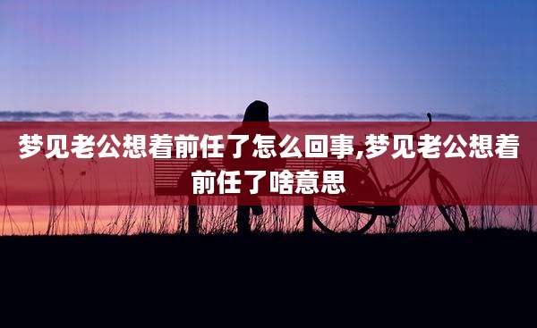 梦见老公想着前任了怎么回事,梦见老公想着前任了啥意思
