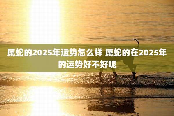 属蛇的2025年运势怎么样 属蛇的在2025年的运势好不好呢