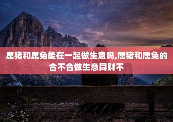 属猪和属兔能在一起做生意吗,属猪和属兔的合不合做生意同财不