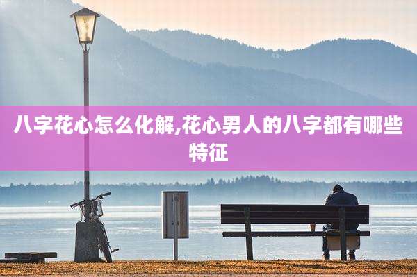 八字花心怎么化解,花心男人的八字都有哪些特征