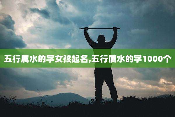 五行属水的字女孩起名,五行属水的字1000个