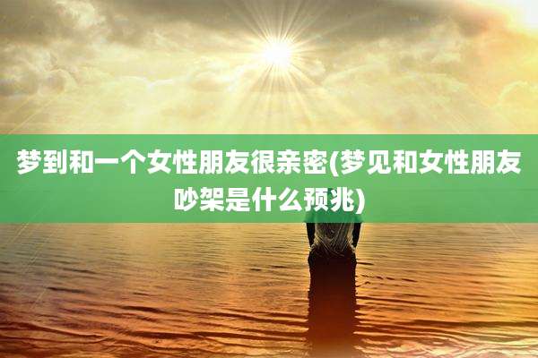 梦到和一个女性朋友很亲密(梦见和女性朋友吵架是什么预兆)
