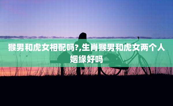 猴男和虎女相配吗?,生肖猴男和虎女两个人姻缘好吗