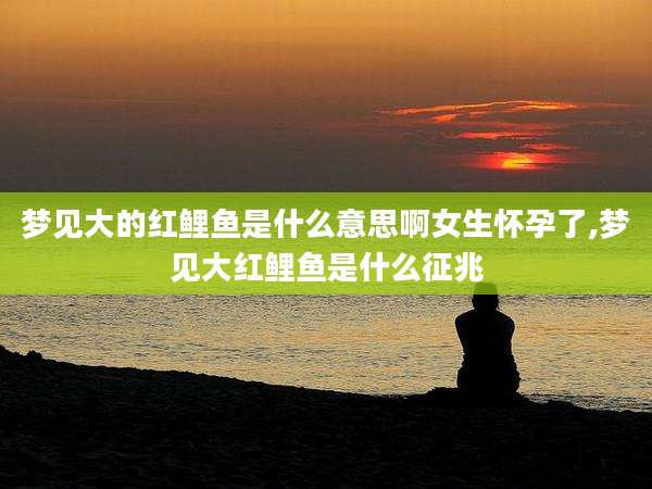 梦见大的红鲤鱼是什么意思啊女生怀孕了,梦见大红鲤鱼是什么征兆