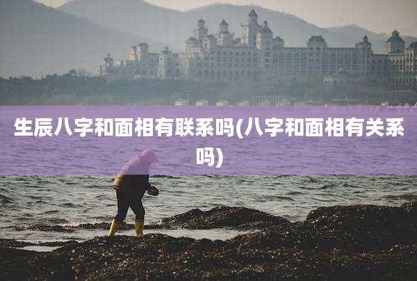 生辰八字和面相有联系吗(八字和面相有关系吗)