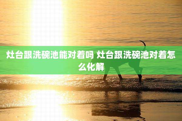 灶台跟洗碗池能对着吗 灶台跟洗碗池对着怎么化解