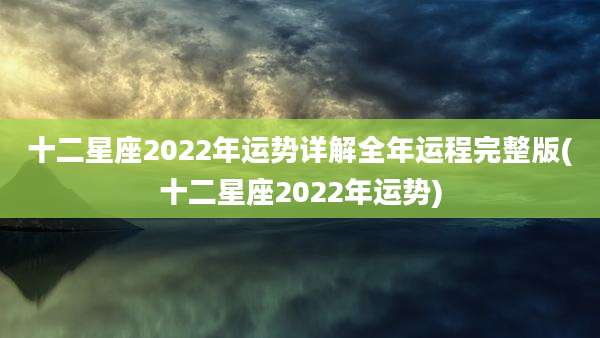 十二星座2022年运势详解全年运程完整版(十二星座2022年运势)