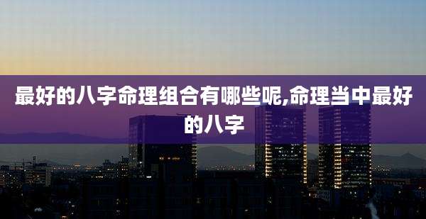最好的八字命理组合有哪些呢,命理当中最好的八字