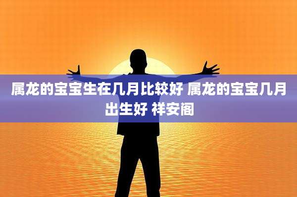 属龙的宝宝生在几月比较好 属龙的宝宝几月出生好 祥安阁