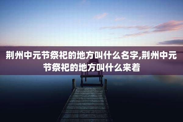 荆州中元节祭祀的地方叫什么名字,荆州中元节祭祀的地方叫什么来着