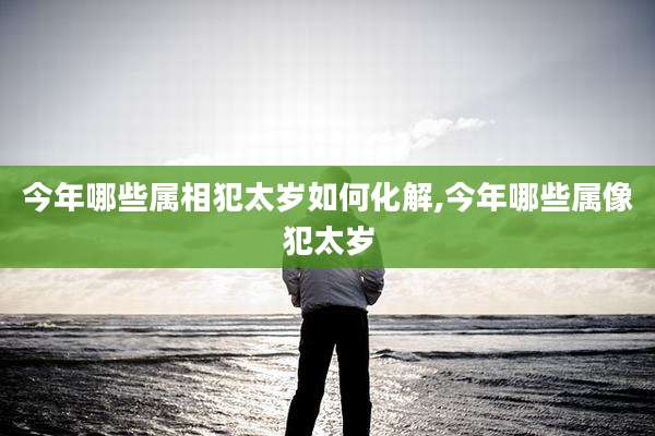 今年哪些属相犯太岁如何化解,今年哪些属像犯太岁