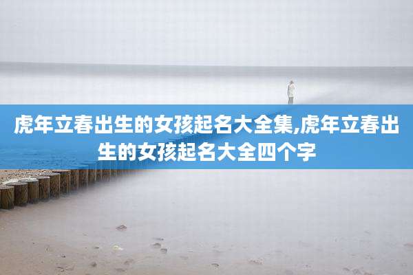虎年立春出生的女孩起名大全集,虎年立春出生的女孩起名大全四个字
