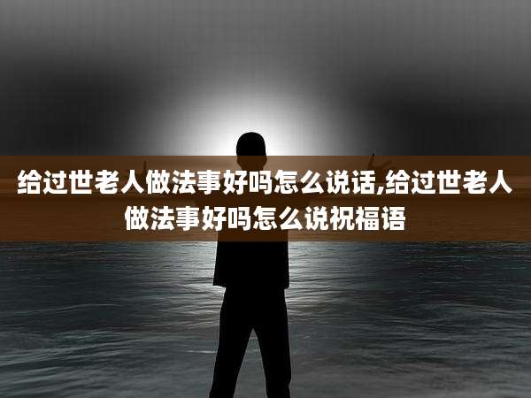 给过世老人做法事好吗怎么说话,给过世老人做法事好吗怎么说祝福语