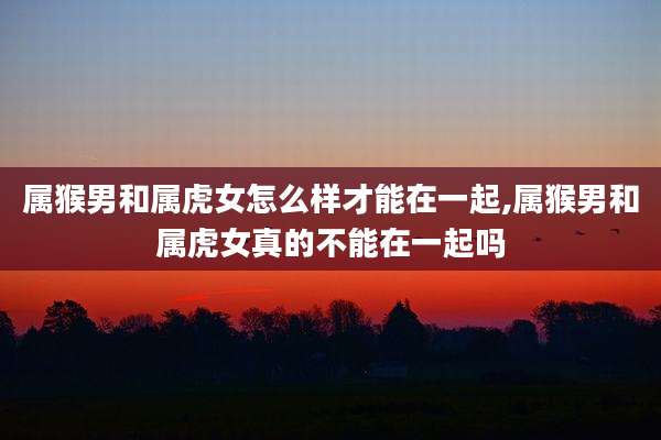 属猴男和属虎女怎么样才能在一起,属猴男和属虎女真的不能在一起吗