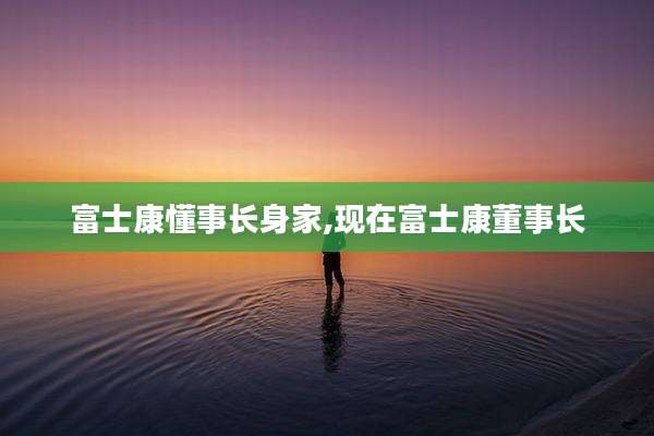 富士康懂事长身家,现在富士康董事长