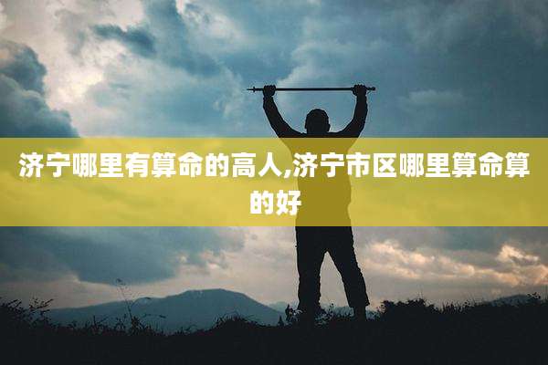 济宁哪里有算命的高人,济宁市区哪里算命算的好