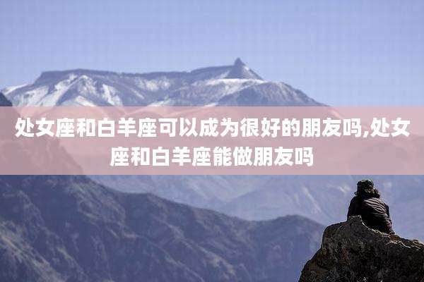 处女座和白羊座可以成为很好的朋友吗,处女座和白羊座能做朋友吗