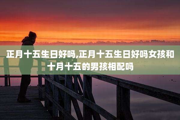 正月十五生日好吗,正月十五生日好吗女孩和十月十五的男孩相配吗