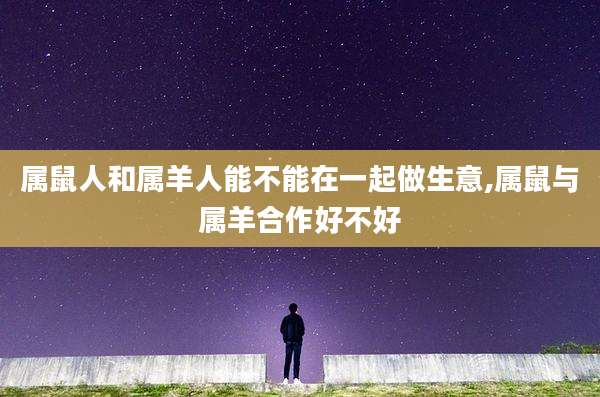 属鼠人和属羊人能不能在一起做生意,属鼠与属羊合作好不好