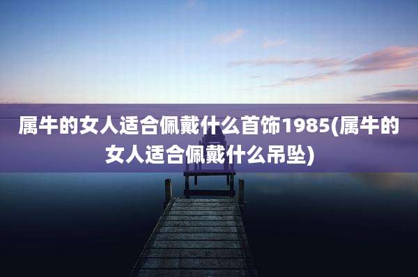 属牛的女人适合佩戴什么首饰1985(属牛的女人适合佩戴什么吊坠)