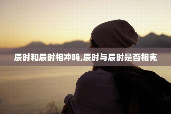 辰时和辰时相冲吗,辰时与辰时是否相克