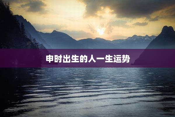 申时出生的人一生运势