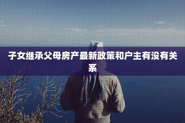 子女继承父母房产最新政策和户主有没有关系