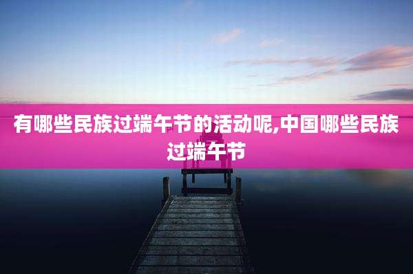 有哪些民族过端午节的活动呢,中国哪些民族过端午节
