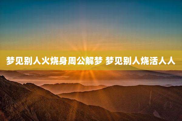 梦见别人火烧身周公解梦 梦见别人烧活人人
