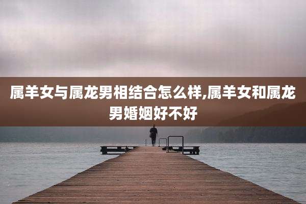 属羊女与属龙男相结合怎么样,属羊女和属龙男婚姻好不好